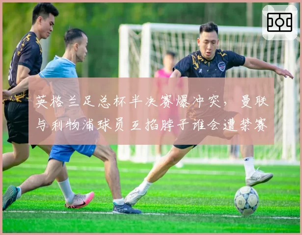 英格兰足总杯半决赛爆冲突,曼联与利物浦球员互掐脖子谁会遭禁赛?