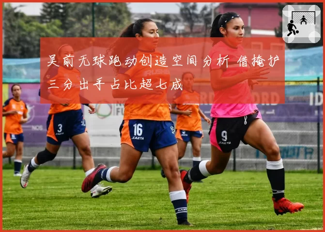 吴前无球跑动创造空间分析 借掩护三分出手占比超七成