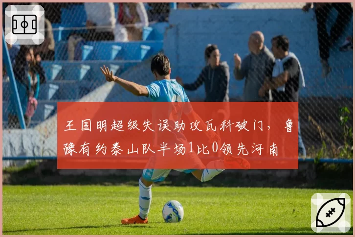 王国明超级失误助攻瓦科破门，鲁豫有约泰山队半场1比0领先河南