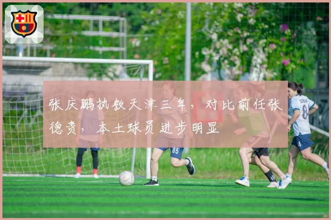 张庆鹏执教天津三年，对比前任张德贵，本土球员进步明显