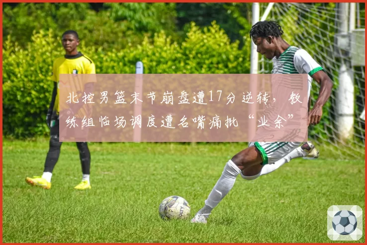 北控男篮末节崩盘遭17分逆转,教练组临场调度遭名嘴痛批“业余”