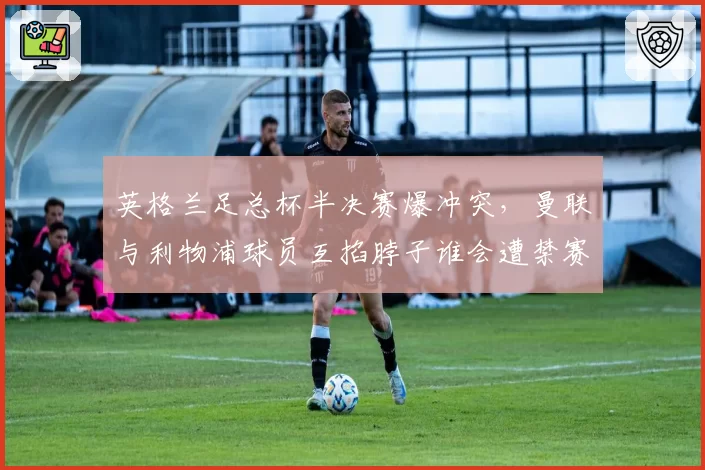英格兰足总杯半决赛爆冲突,曼联与利物浦球员互掐脖子谁会遭禁赛?
