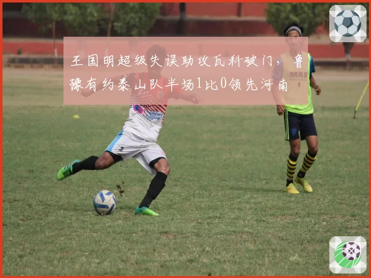 王国明超级失误助攻瓦科破门，鲁豫有约泰山队半场1比0领先河南