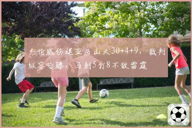 杰伦威伤退亚历山大30+4+9，裁判纵容哈滕，马刺5打8不敌雷霆