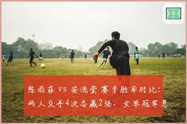 陈雨菲 vs 安洗莹 赛季胜率对比:两人交手4次各赢2场,女单冠军悬念升级