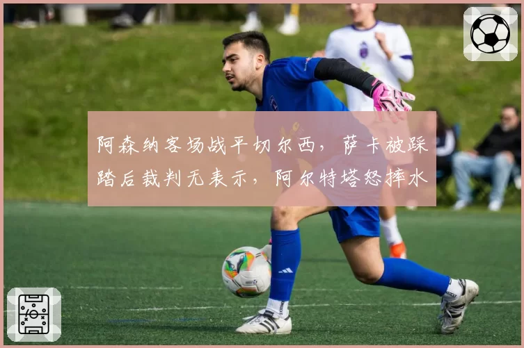 阿森纳客场战平切尔西，萨卡被踩踏后裁判无表示，阿尔特塔怒摔水瓶