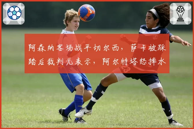 阿森纳客场战平切尔西，萨卡被踩踏后裁判无表示，阿尔特塔怒摔水瓶