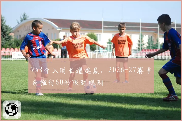 VAR介入时长遭炮轰,2026-27赛季或推行60秒限时规则