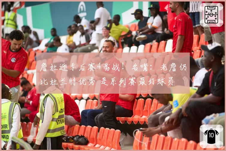 詹杜迎季后赛4番战！名嘴：老詹仍比杜兰特优秀 是系列赛最好球员