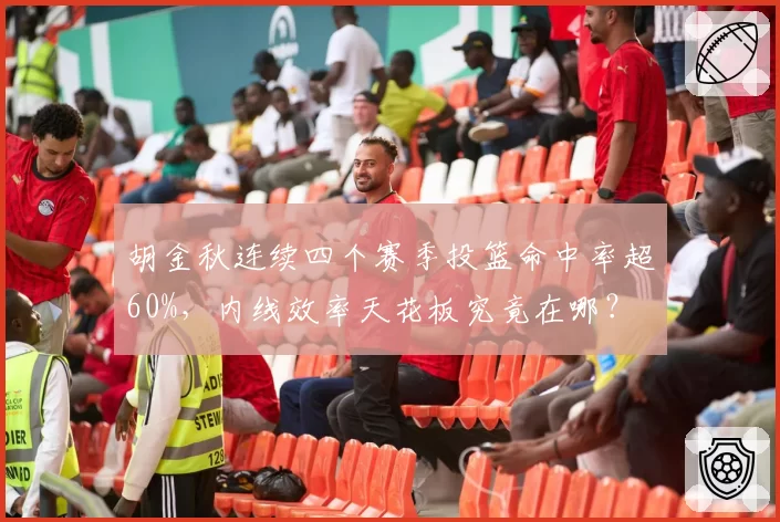 胡金秋连续四个赛季投篮命中率超60%,内线效率天花板究竟在哪?