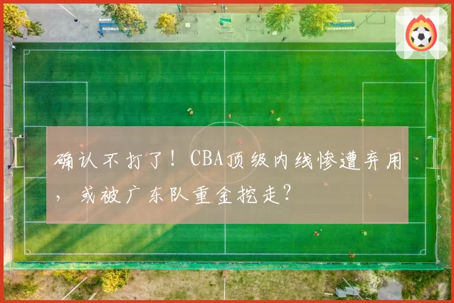确认不打了！CBA顶级内线惨遭弃用，或被广东队重金挖走？