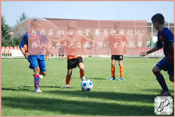 陈雨菲 vs 安洗莹 赛季胜率对比:两人交手4次各赢2场,女单冠军悬念升级