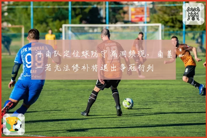 河南队定位球防守漏洞频现,南基一若无法修补将退出争冠行列