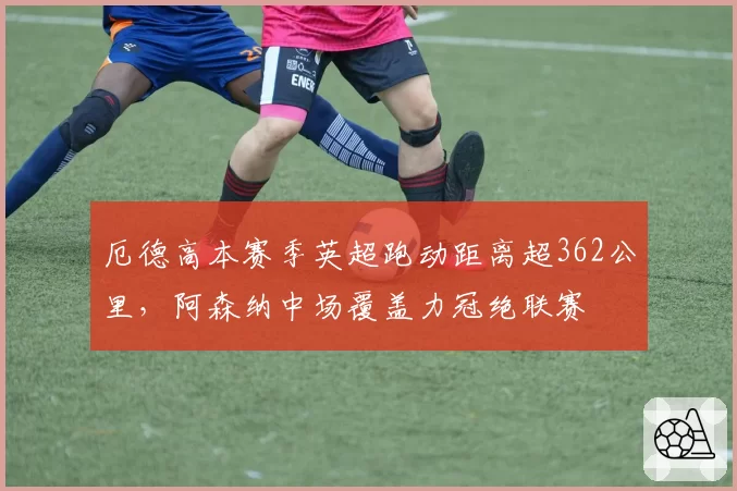 厄德高本赛季英超跑动距离超362公里，阿森纳中场覆盖力冠绝联赛