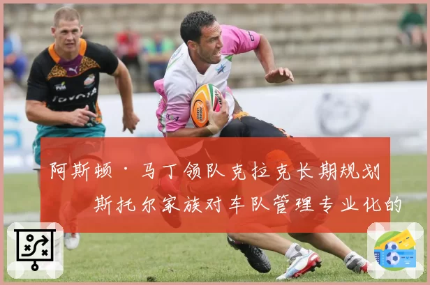 阿斯顿·马丁领队克拉克长期规划：斯托尔家族对车队管理专业化的承诺与挑战