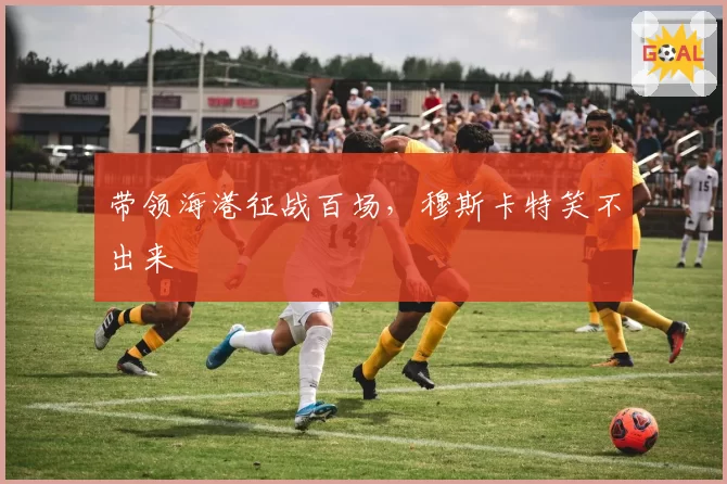 带领海港征战百场,穆斯卡特笑不出来