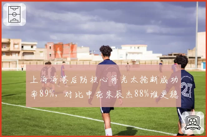 上海海港后防核心蒋光太抢断成功率89%，对比申花朱辰杰88%谁更稳健？