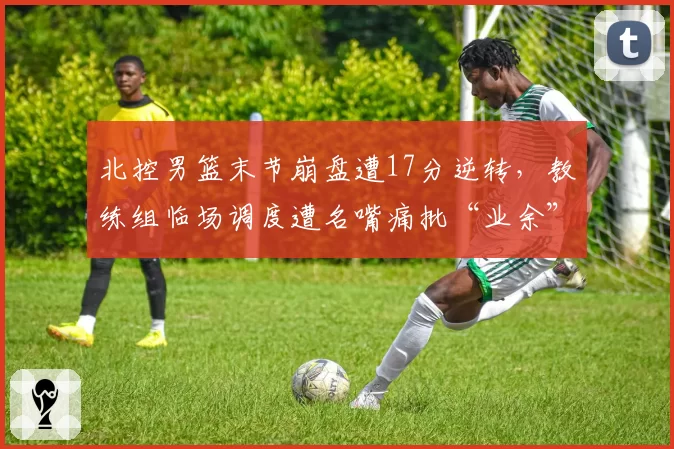 北控男篮末节崩盘遭17分逆转,教练组临场调度遭名嘴痛批“业余”
