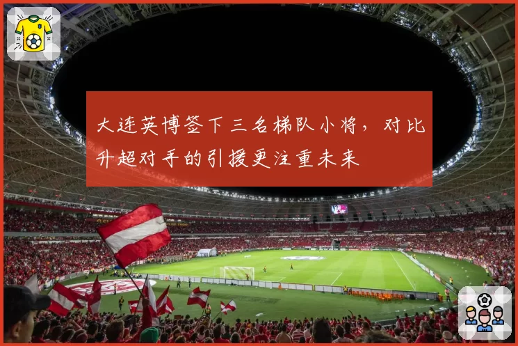 大连英博签下三名梯队小将,对比升超对手的引援更注重未来