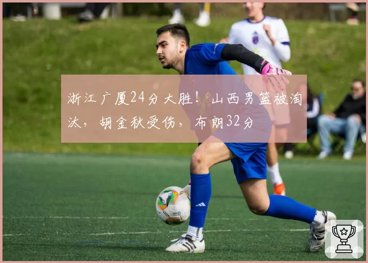 浙江广厦24分大胜！山西男篮被淘汰，胡金秋受伤，布朗32分