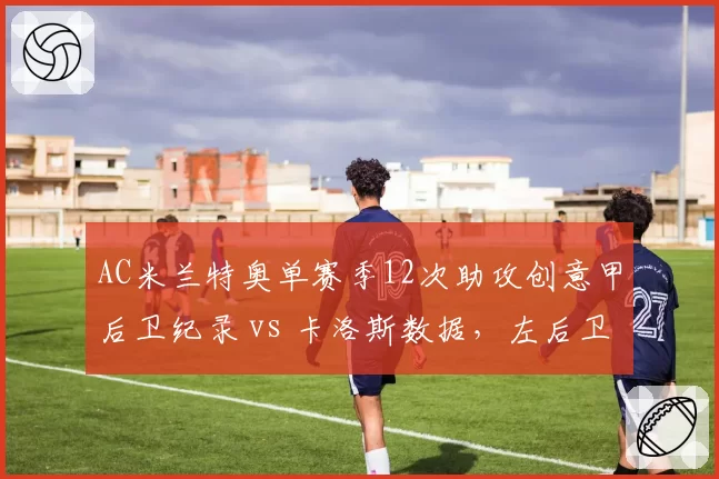 AC米兰特奥单赛季12次助攻创意甲后卫纪录 vs 卡洛斯数据,左后卫进攻革命里程碑