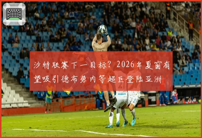 沙特联赛下一目标?2026年夏窗有望吸引德布劳内等超巨登陆亚洲