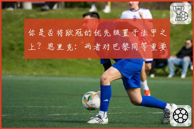 你是否将欧冠的优先级置于法甲之上？恩里克：两者对巴黎同等重要