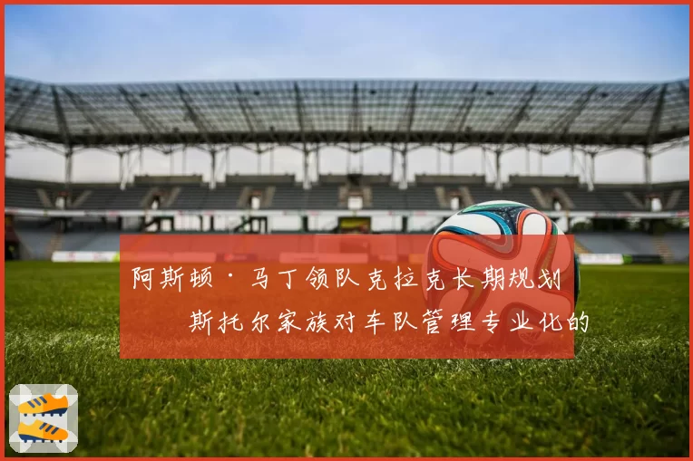 阿斯顿·马丁领队克拉克长期规划：斯托尔家族对车队管理专业化的承诺与挑战