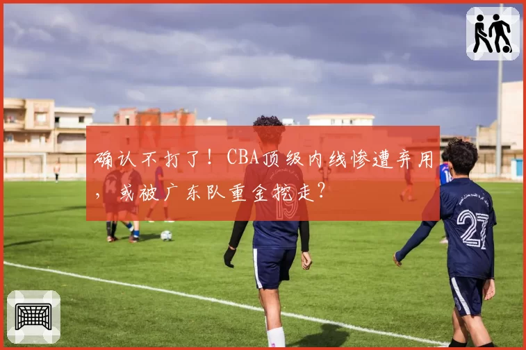确认不打了!CBA顶级内线惨遭弃用,或被广东队重金挖走?