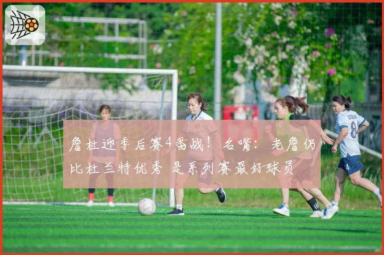 詹杜迎季后赛4番战！名嘴：老詹仍比杜兰特优秀 是系列赛最好球员