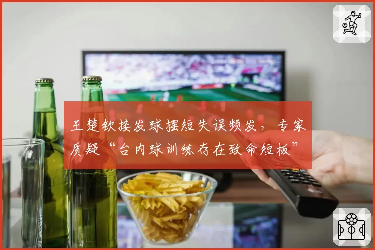 王楚钦接发球摆短失误频发,专家质疑“台内球训练存在致命短板”
