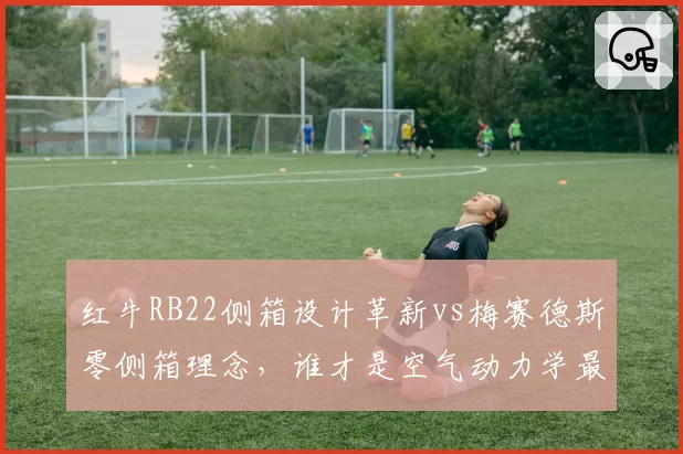 红牛RB22侧箱设计革新vs梅赛德斯零侧箱理念,谁才是空气动力学最优解?