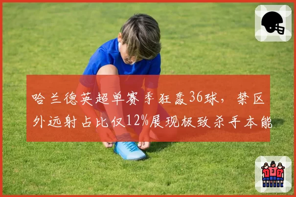 哈兰德英超单赛季狂轰36球,禁区外远射占比仅12%展现极致杀手本能