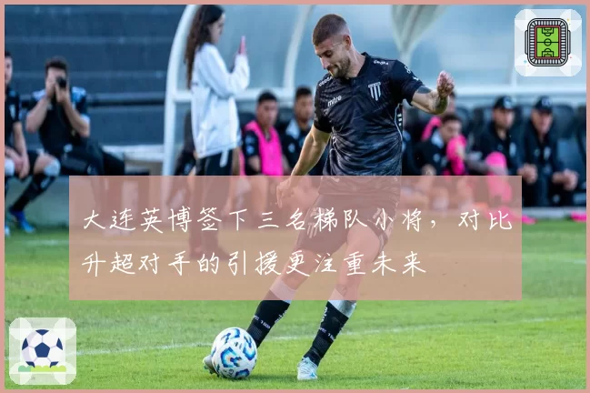 大连英博签下三名梯队小将,对比升超对手的引援更注重未来