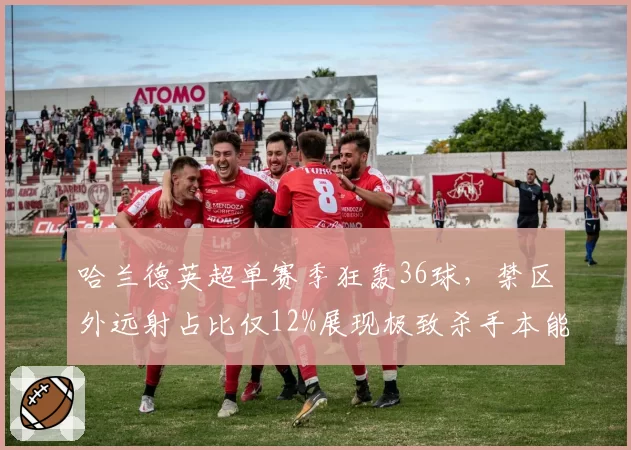 哈兰德英超单赛季狂轰36球,禁区外远射占比仅12%展现极致杀手本能
