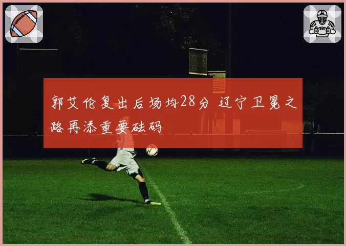 郭艾伦复出后场均28分 辽宁卫冕之路再添重要砝码