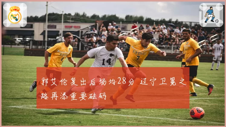 郭艾伦复出后场均28分 辽宁卫冕之路再添重要砝码